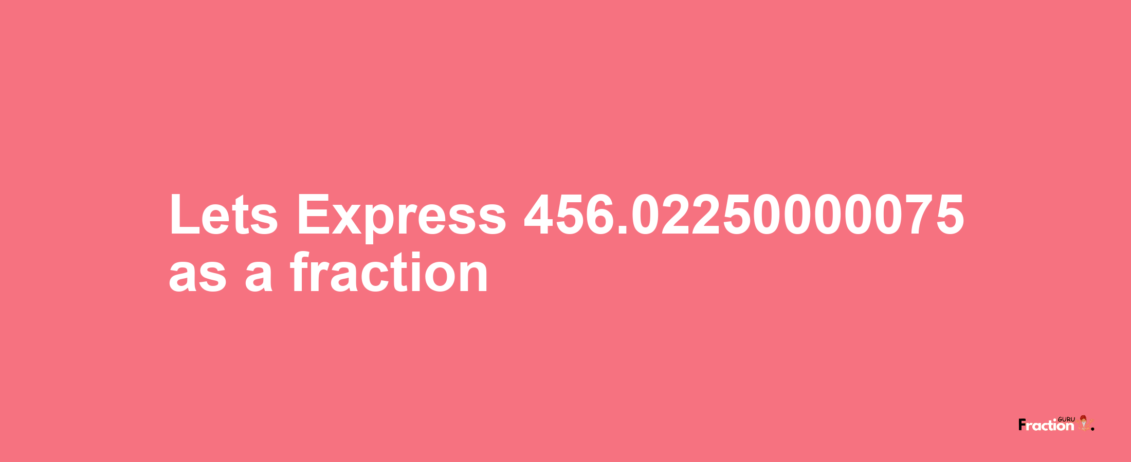 Lets Express 456.02250000075 as afraction